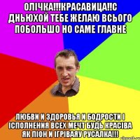Олічка!!!красавица!!с дньюхой тебе желаю всього побольшо но саме главне любви и здоровья и бодрости і ісполнения всех мечт будь красіва як піон и ігріваяу русалка!!!