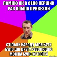 помню як в село перший раз компа привезли стільки народу біля хати було шо другу революцію можна було устроїти