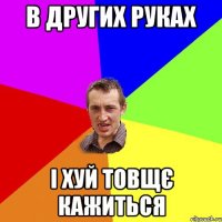 в других руках i хуй товщє кажиться