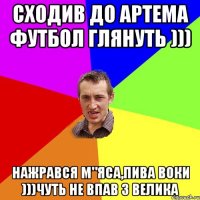 сходив до Артема футбол глянуть ))) нажрався м"яса,пива Воки )))ЧУТь не впав з велика