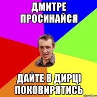 Дмитре просинайся Дайте в дирці поковирятись