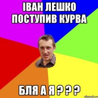 Іван Лешко поступив курва бля а я ? ? ?