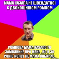 мама казала не швендатисі с двойошніком Ромком Ромкова мама казало то замісіньке про мене , но в 30 років колєг не мама вибирає.