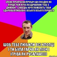 Елена прекрасна!пробач шо поздно но лучше чем нічо,поздравляю тебе с Днюхой.. і знаешь хочу пожелать таби здоровья любови і всього всього лучшего шоб тебе любили всі хлопці і ти була гарна як піон і ігріва як русалка!))))