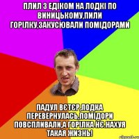 плил з едіком на лодкі по виницькому,пили горілку,закусювали помідорами падул вєтєр,лодка перевернулась,помідори повспливали,а горілка нє.нахуя такая жизнь!