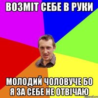 возміт себе в руки молодий чоловуче бо я за себе не отвічаю