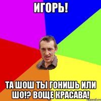 Игорь! Та шош ты гонишь или шо!? воще красава!