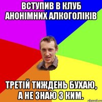 Вступив в клуб анонімних алкоголіків третій тиждень бухаю, а не знаю з ким.
