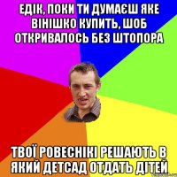 едік, поки ти думаєш яке вінішко купить, шоб откривалось без штопора твої ровеснікі решають в який детсад отдать дітей