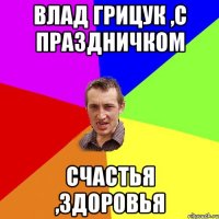 Влад Грицук ,с праздничком счастья ,здоровья
