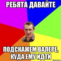 Ребята давайте подскажем Валере, куда ему идти