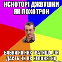 нєкоторі джвушки як лохотрон бабки на них тратиш,а чи дасть чи нє непонятно