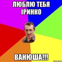 ЛЮБЛЮ ТЕБЯ ІРИНКО ВАНЮША!!!
