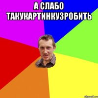 а слабо такукартинкузробить 