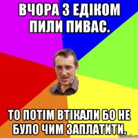 Вчора з Едіком пили пивас. То потім втікали бо не було чим заплатити.