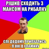 Рішив сходить з Максом на рибалку Єлі додому припхались - п'яні в хламину