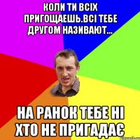 Коли ти всіх пригощаешь.всі тебе другом називают... На ранок тебе ні хто не пригадає