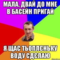 мала, двай до мне в басейн пригай я щас тьоплєньку воду сдєлаю