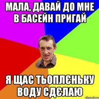 мала, давай до мне в басейн пригай я щас тьоплєньку воду сдєлаю