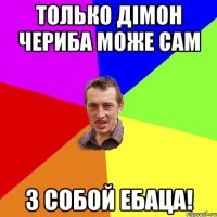 только Дімон Чериба Може сам З собой ебаца!