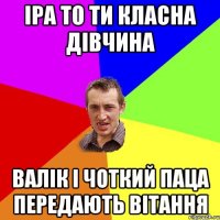 Іра то ти класна дівчина Валік і Чоткий паца передають вітання