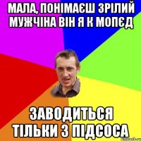 мала, понімаєш зрілий мужчіна він я к мопєд заводиться тільки з підсоса