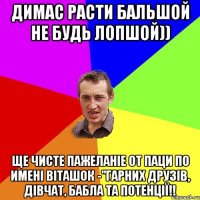 Димас расти бальшой не будь лопшой)) Ще чисте пажеланіе от паци по имені Віташок -"Гарних друзів, дівчат, бабла та потенції!!
