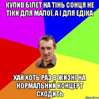 Купив білет на тінь сонця не тіки для малої, а і для едіка хай хоть раз в жизні на нормальний концерт сходить