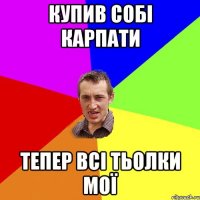 Купив собі карпати Тепер всі тьолки мої