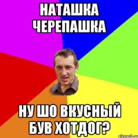 наташка черепашка ну шо вкусный був хотдог?