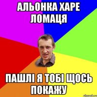 Альонка харе ломаця пашлі я тобі щось покажу