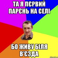 ТА Я ПЄРВИЙ ПАРЄНЬ НА СЕЛІ БО ЖИВУ БІЛЯ В’ЄЗДА