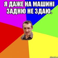 Я даже на машинi задню не здаю. 