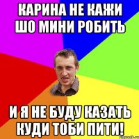 Карина не кажи шо мини робить и я не буду казать куди тоби пити!