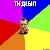 ти дебiл 