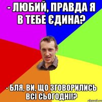 - Любий, правда я в тебе єдина? - Бля, ви, що зговорились всі сьогодні!?