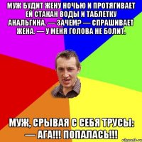 Муж будит жену ночью и протягивает ей стакан воды и таблетку анальгина. — Зачем? — спрашивает жена. — У меня голова не болит. Муж, срывая с себя трусы: — АГА!!! ПОПАЛАСЬ!!!