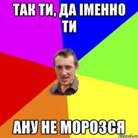 Так ти, да іменно ти ану не морозся