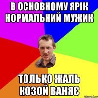 В основному Ярік нормальний мужик Только жаль козой ваняє