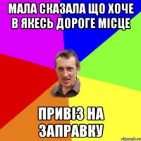 мала сказала що хоче в якесь дороге мiсце привiз на заправку