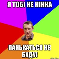 я ТОБІ НЕ НІНКА ПАНЬКАТЬСЯ НЄ БУДУ!