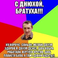 С днюхой, Братуха!!! НУ КОРОЧЄ, САНЬОК: ЖЕЛАЮ ДОХУЯ ЗДОРОВ'Я, ДОХУЯ ДЄНЄГ, ШОБ КОБРА РАБОТАЛА, ВЕРТУХИ КРУТИВ, ШОБ ПЛАНЕТА БУЛА, А ТАМ І ДІВКИ БУДУТЬ!!