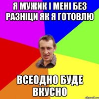Я МУЖИК І МЕНІ БЕЗ РАЗНІЦИ ЯК Я ГОТОВЛЮ ВСЕОДНО БУДЕ ВКУСНО