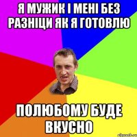 Я МУЖИК І МЕНІ БЕЗ РАЗНІЦИ ЯК Я ГОТОВЛЮ ПОЛЮБОМУ БУДЕ ВКУСНО