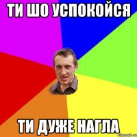 ти шо успокойся ти дуже нагла