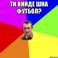 ти вийде шна футбол? 