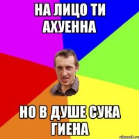 НА ЛИЦО ТИ АХУЕННА НО В ДУШЕ СУКА ГИЕНА