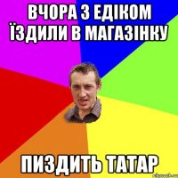 Вчора з едіком їздили в магазінку Пиздить татар