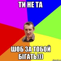 ТИ НЕ ТА ШОБ ЗА ТОБОЙ БІГАТЬ)))