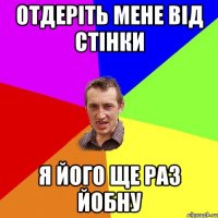 Отдеріть мене від стінки я його ще раз йобну